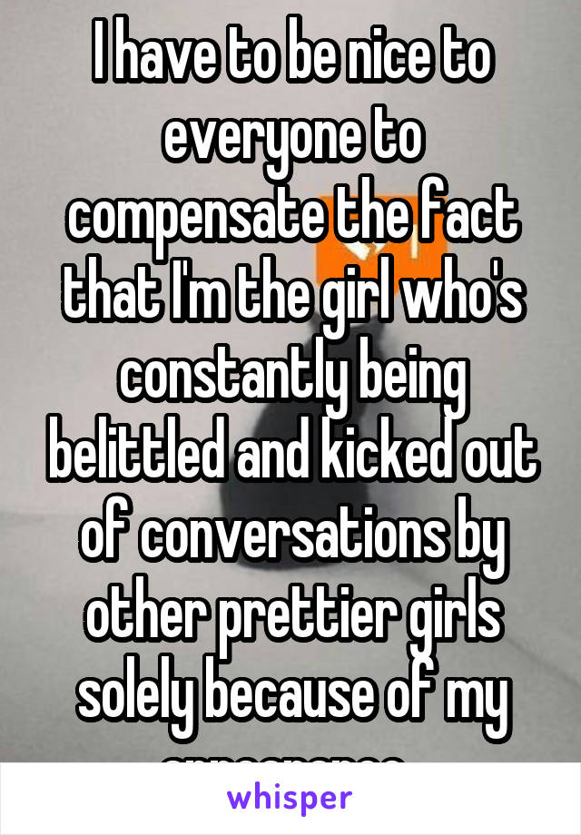 I have to be nice to everyone to compensate the fact that I'm the girl who's constantly being belittled and kicked out of conversations by other prettier girls solely because of my appearance. 