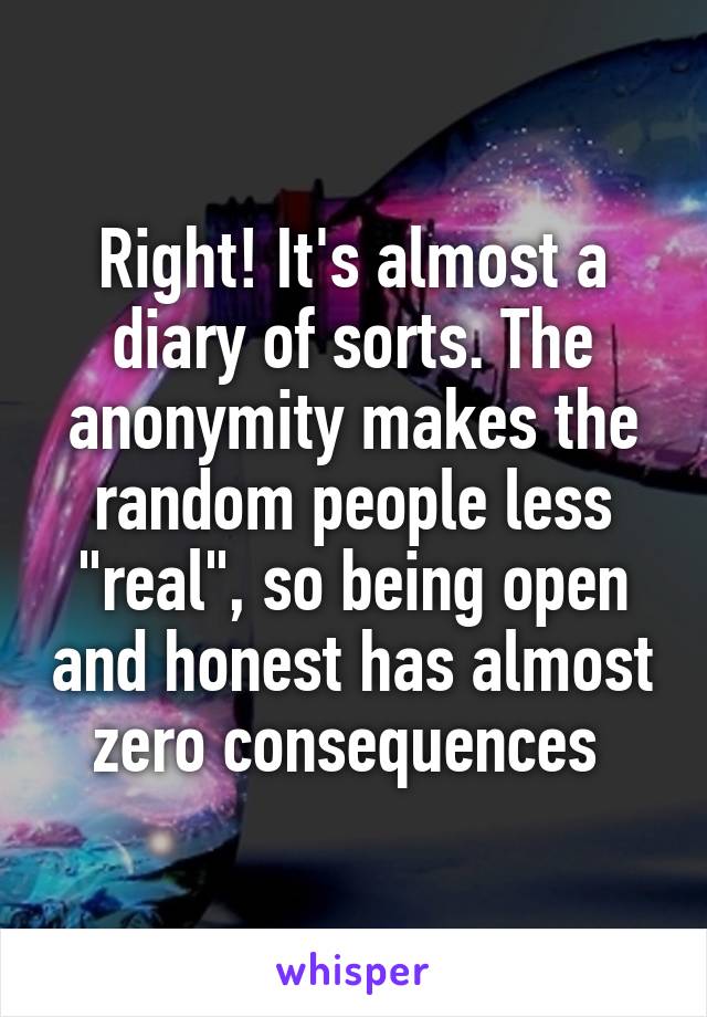 Right! It's almost a diary of sorts. The anonymity makes the random people less "real", so being open and honest has almost zero consequences 