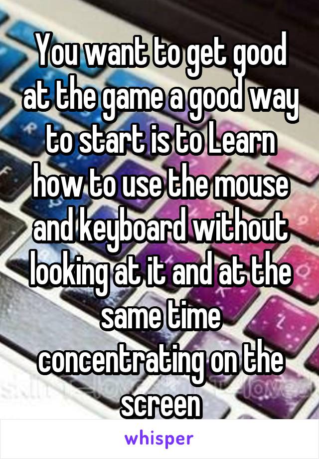 You want to get good at the game a good way to start is to Learn how to use the mouse and keyboard without looking at it and at the same time concentrating on the screen