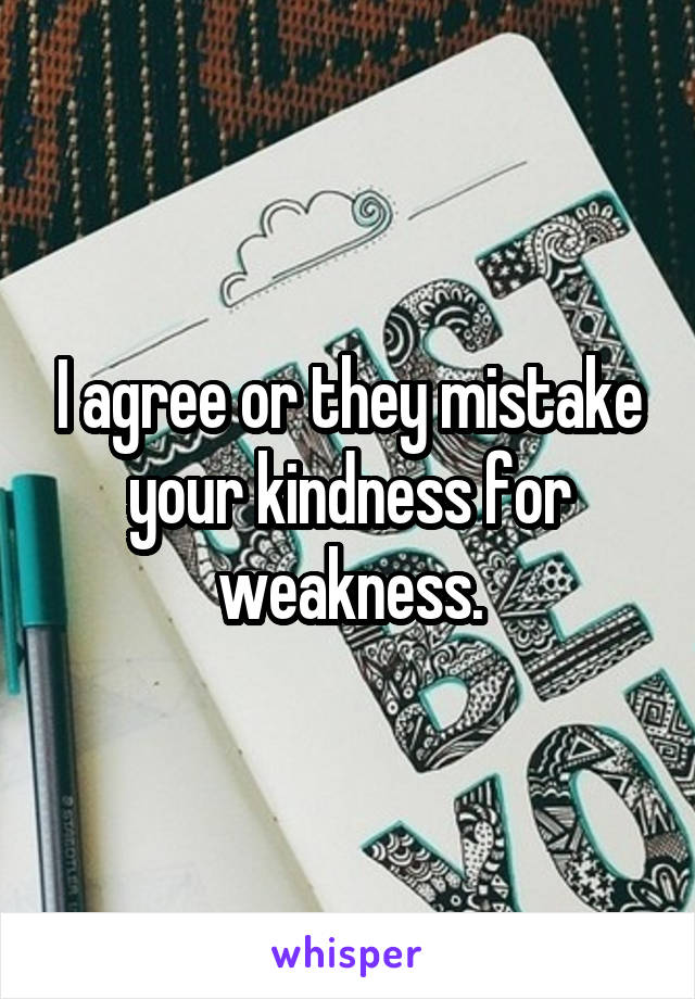 I agree or they mistake your kindness for weakness.