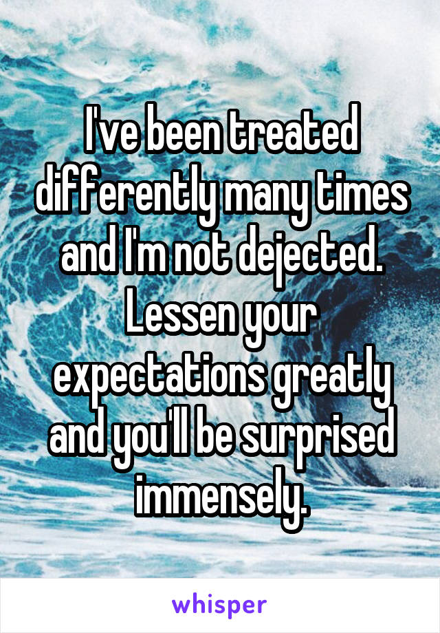 I've been treated differently many times and I'm not dejected. Lessen your expectations greatly and you'll be surprised immensely.