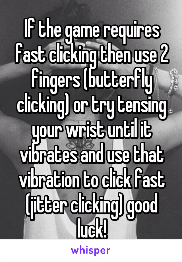 If the game requires fast clicking then use 2 fingers (butterfly clicking) or try tensing your wrist until it vibrates and use that vibration to click fast (jitter clicking) good luck!