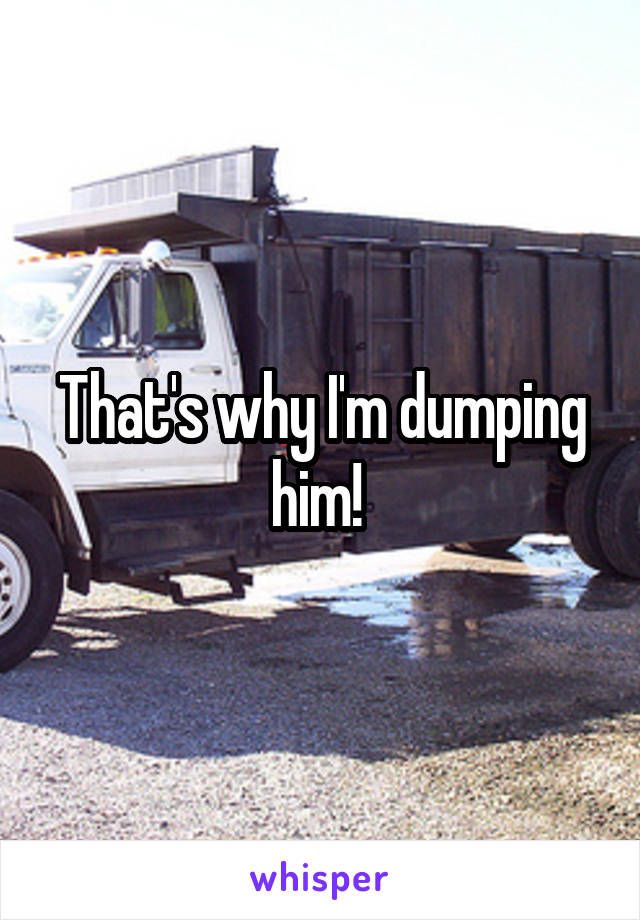 That's why I'm dumping him! 