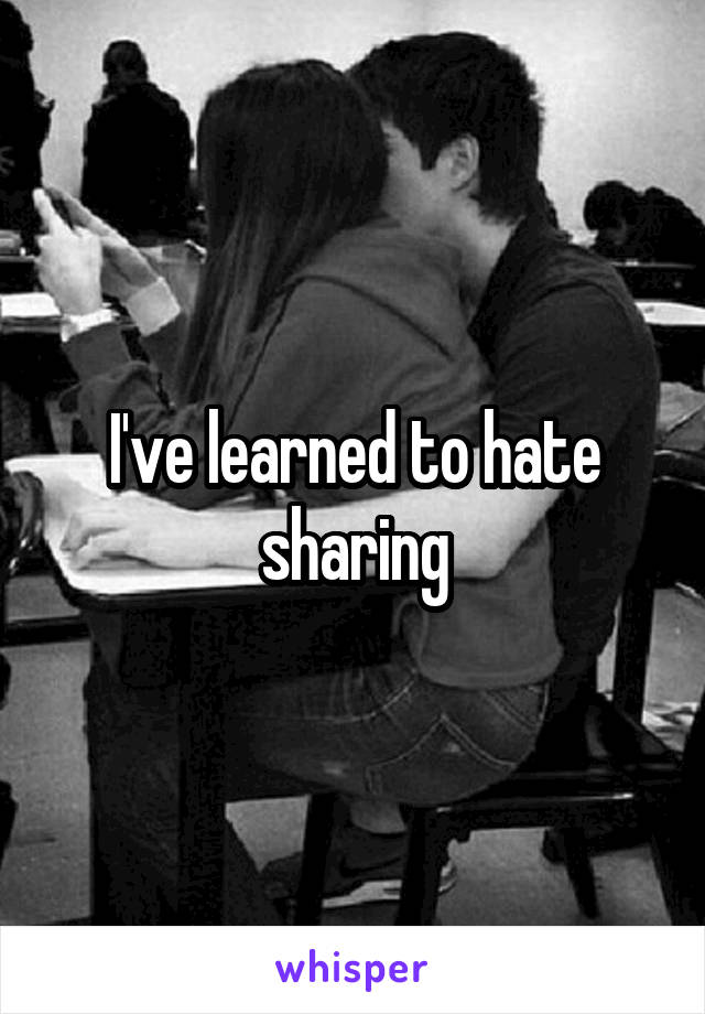 I've learned to hate sharing
