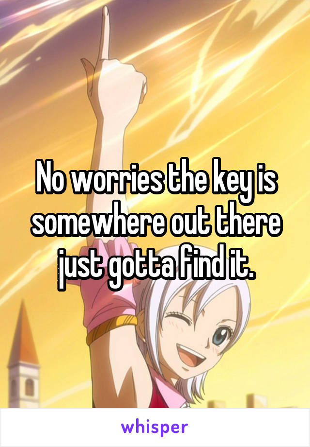 No worries the key is somewhere out there just gotta find it.