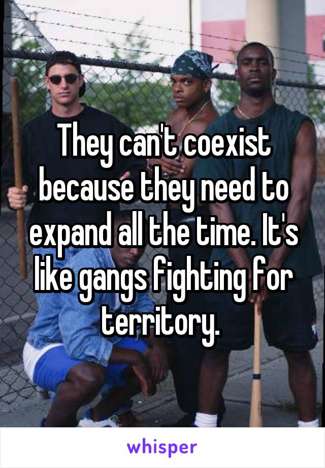 They can't coexist because they need to expand all the time. It's like gangs fighting for territory. 