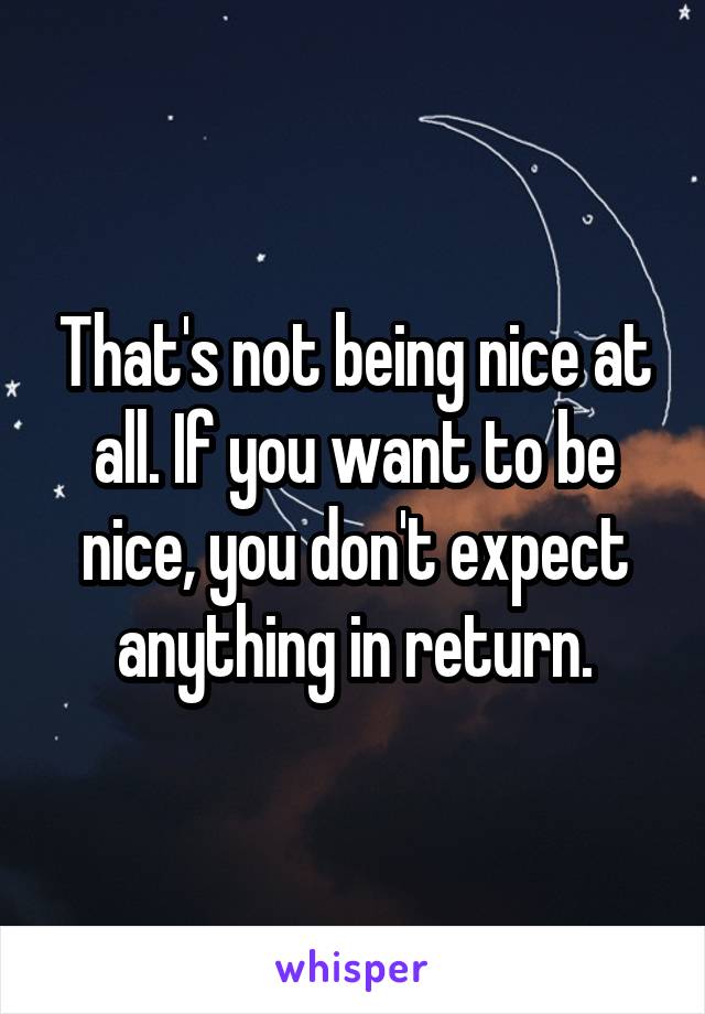 That's not being nice at all. If you want to be nice, you don't expect anything in return.