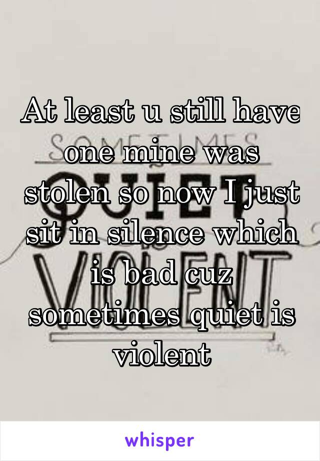 At least u still have one mine was stolen so now I just sit in silence which is bad cuz sometimes quiet is violent