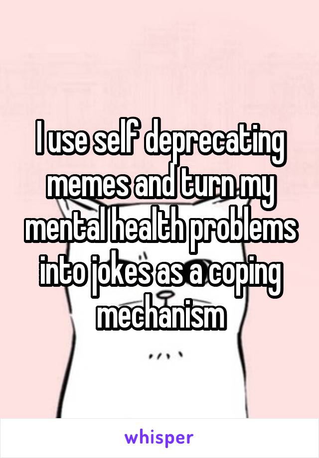 I use self deprecating memes and turn my mental health problems into jokes as a coping mechanism