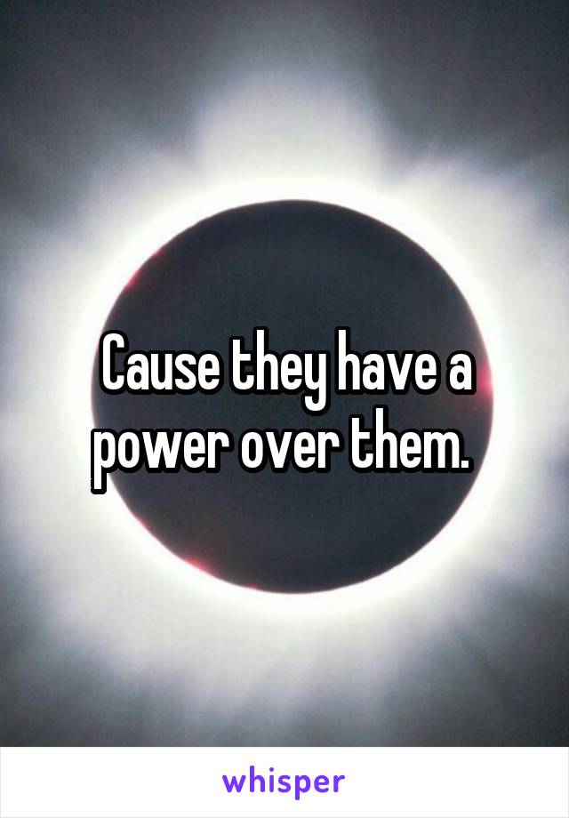 Cause they have a power over them. 