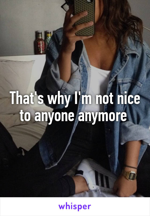 That's why I'm not nice to anyone anymore 