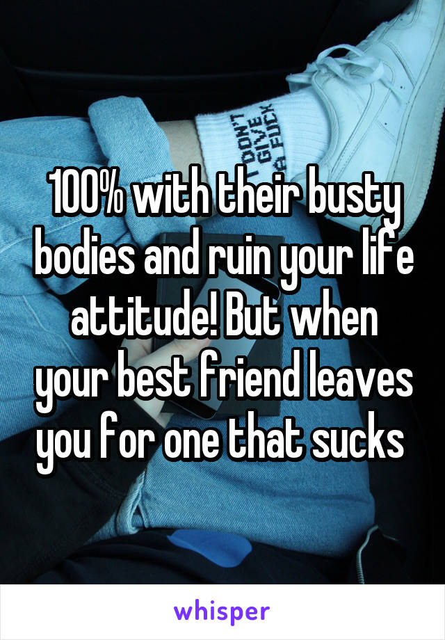 100% with their busty bodies and ruin your life attitude! But when your best friend leaves you for one that sucks 