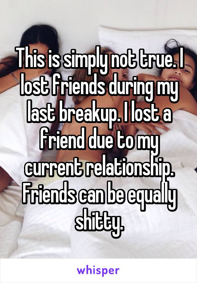 This is simply not true. I lost friends during my last breakup. I lost a friend due to my current relationship. Friends can be equally shitty.