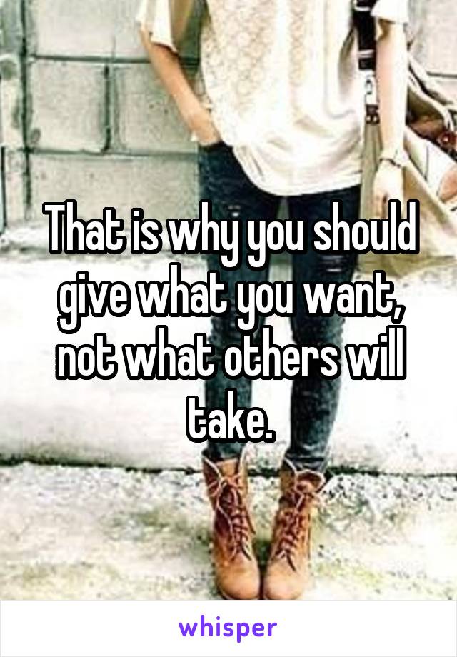 That is why you should give what you want, not what others will take.