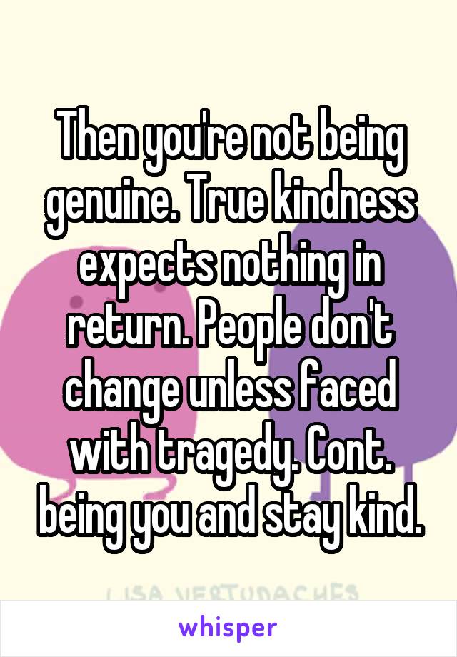 Then you're not being genuine. True kindness expects nothing in return. People don't change unless faced with tragedy. Cont. being you and stay kind.