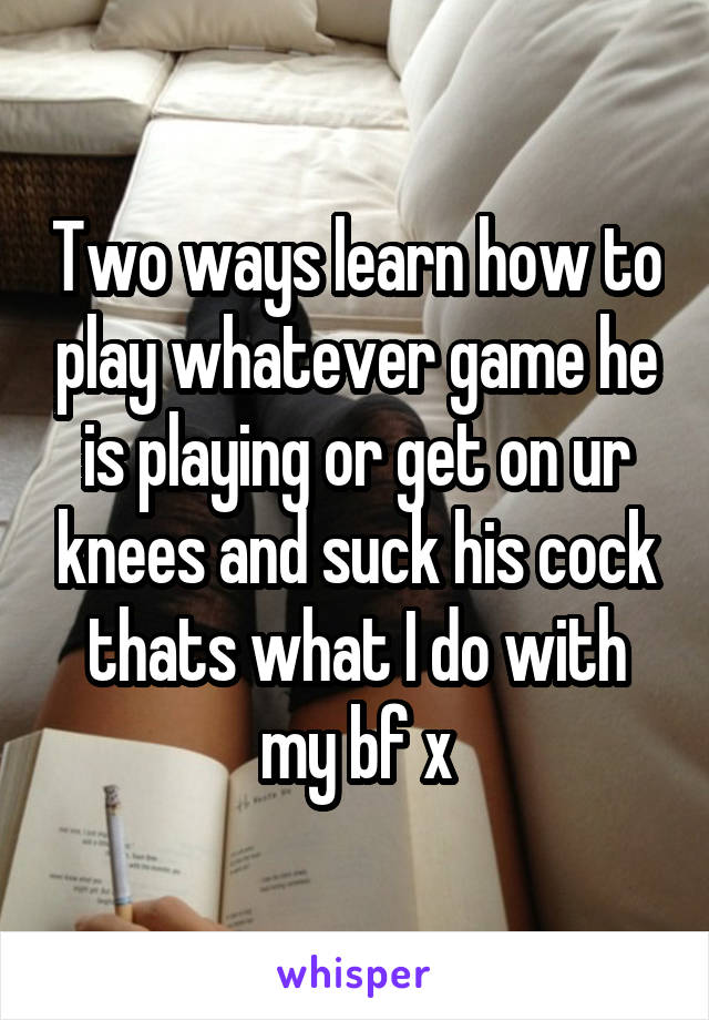 Two ways learn how to play whatever game he is playing or get on ur knees and suck his cock thats what I do with my bf x