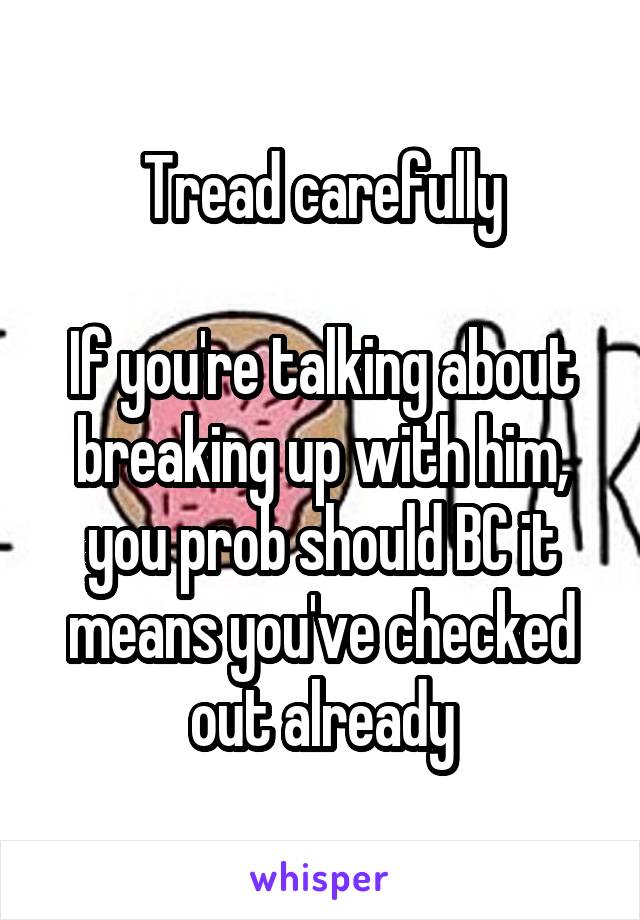 Tread carefully

If you're talking about breaking up with him, you prob should BC it means you've checked out already