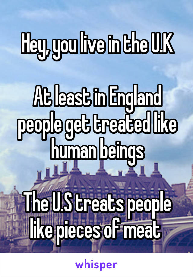 Hey, you live in the U.K

At least in England people get treated like human beings

The U.S treats people like pieces of meat 