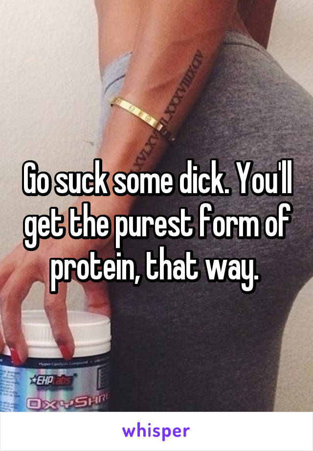 Go suck some dick. You'll get the purest form of protein, that way. 