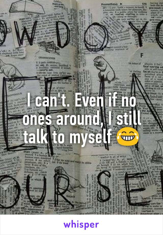 I can't. Even if no ones around, I still talk to myself 😂