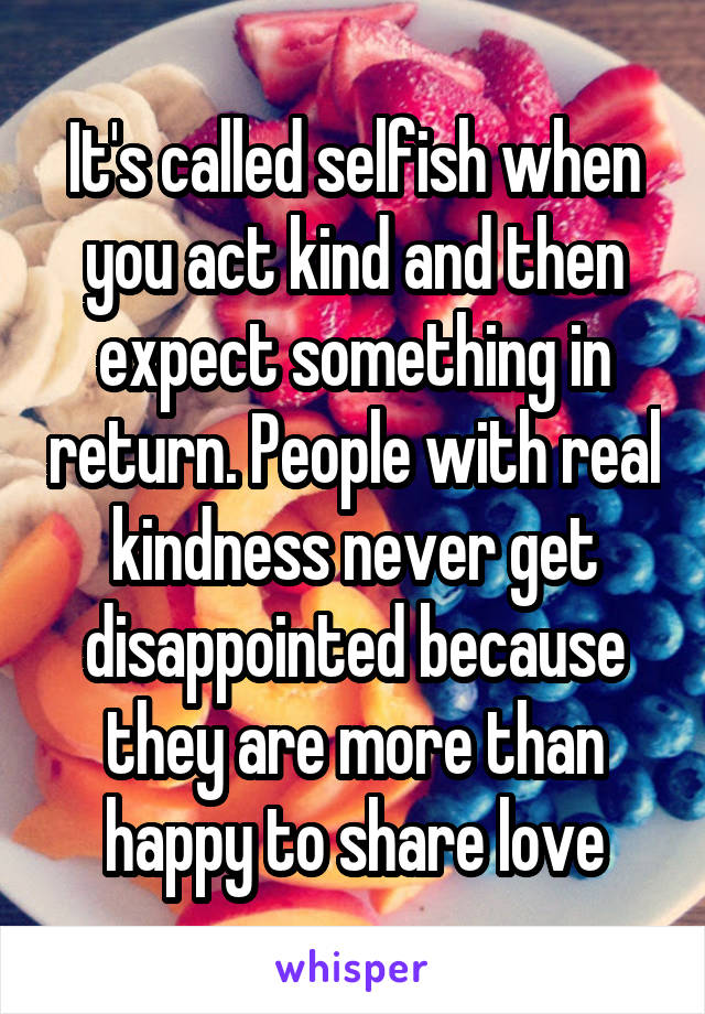 It's called selfish when you act kind and then expect something in return. People with real kindness never get disappointed because they are more than happy to share love