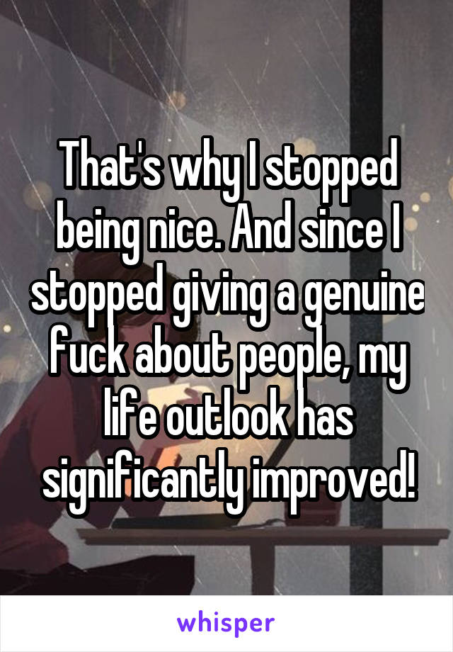 That's why I stopped being nice. And since I stopped giving a genuine fuck about people, my life outlook has significantly improved!