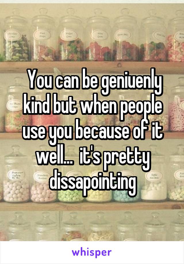  You can be geniuenly kind but when people use you because of it well...  it's pretty dissapointing