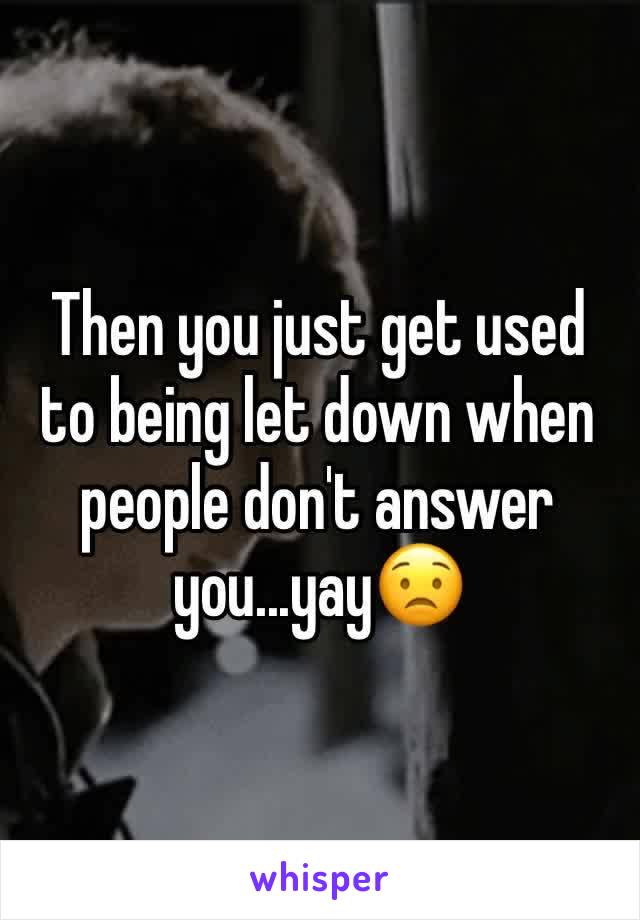 Then you just get used to being let down when people don't answer you...yay😟