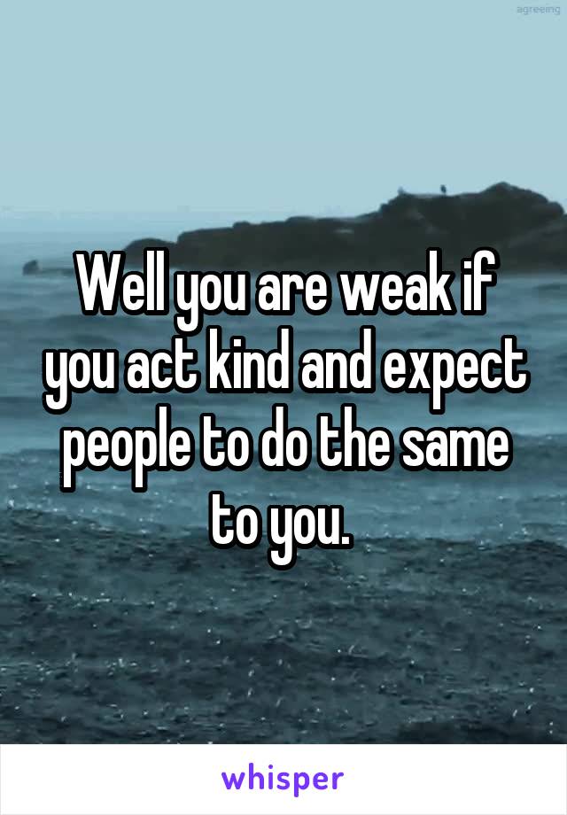 Well you are weak if you act kind and expect people to do the same to you. 