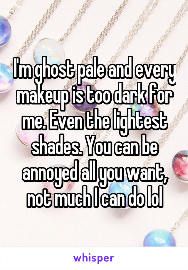 I'm ghost pale and every makeup is too dark for me. Even the lightest shades. You can be annoyed all you want, not much I can do lol