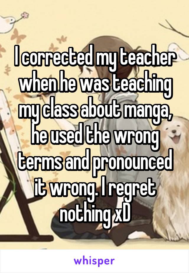 I corrected my teacher when he was teaching my class about manga, he used the wrong terms and pronounced it wrong. I regret nothing xD