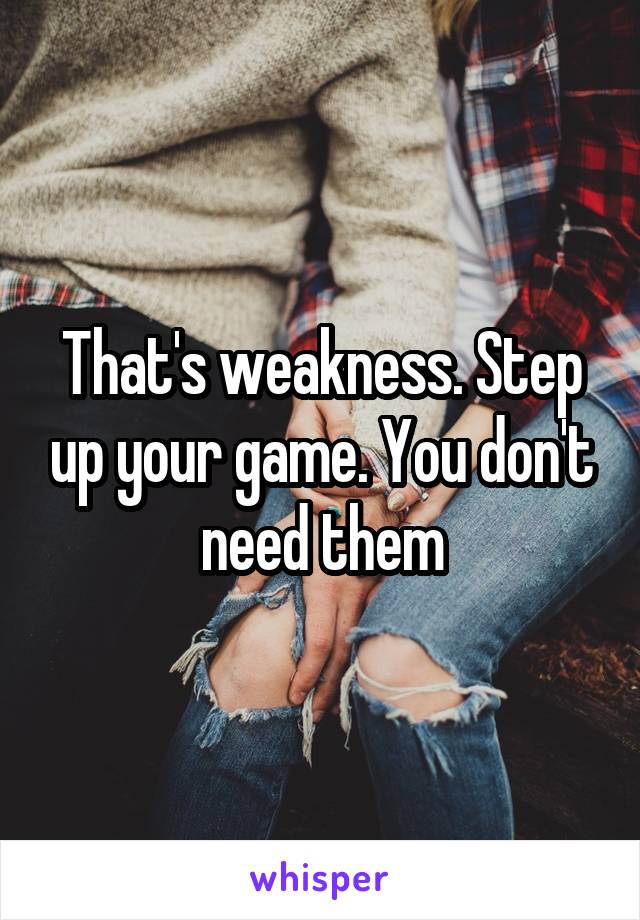 That's weakness. Step up your game. You don't need them