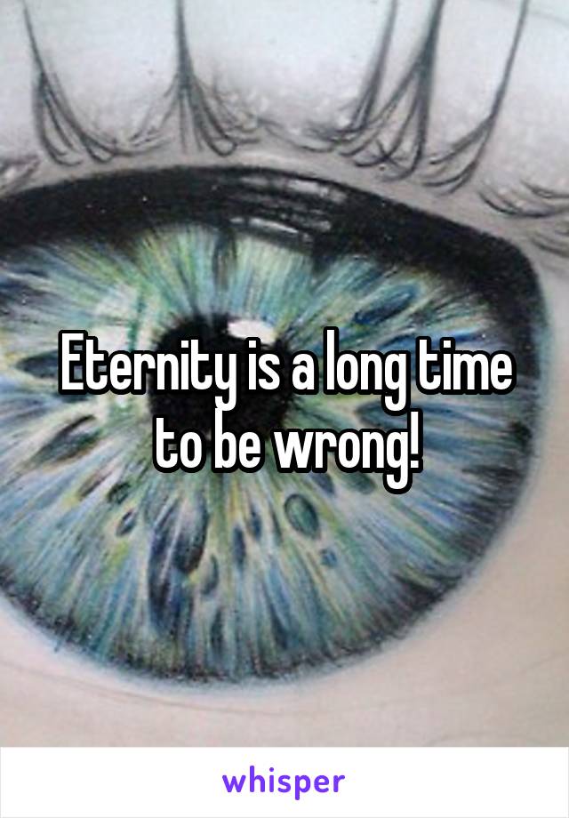 Eternity is a long time to be wrong!