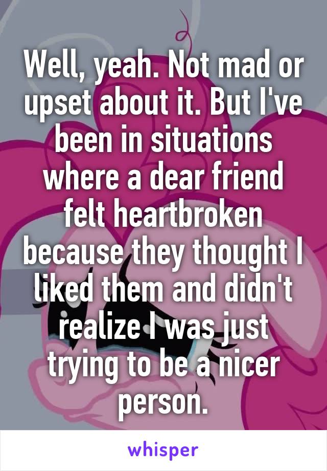 Well, yeah. Not mad or upset about it. But I've been in situations where a dear friend felt heartbroken because they thought I liked them and didn't realize I was just trying to be a nicer person.