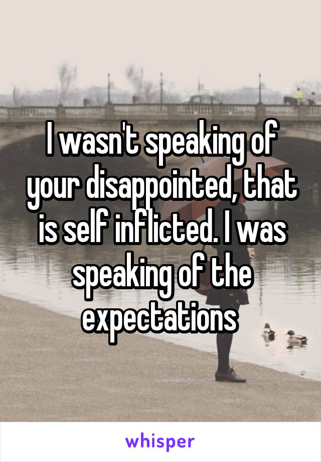 I wasn't speaking of your disappointed, that is self inflicted. I was speaking of the expectations 