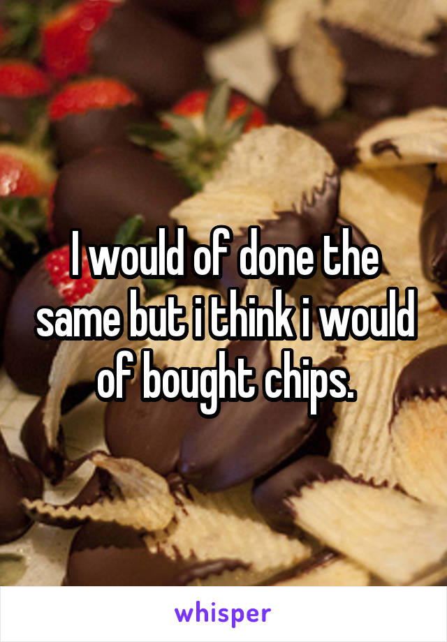 I would of done the same but i think i would of bought chips.