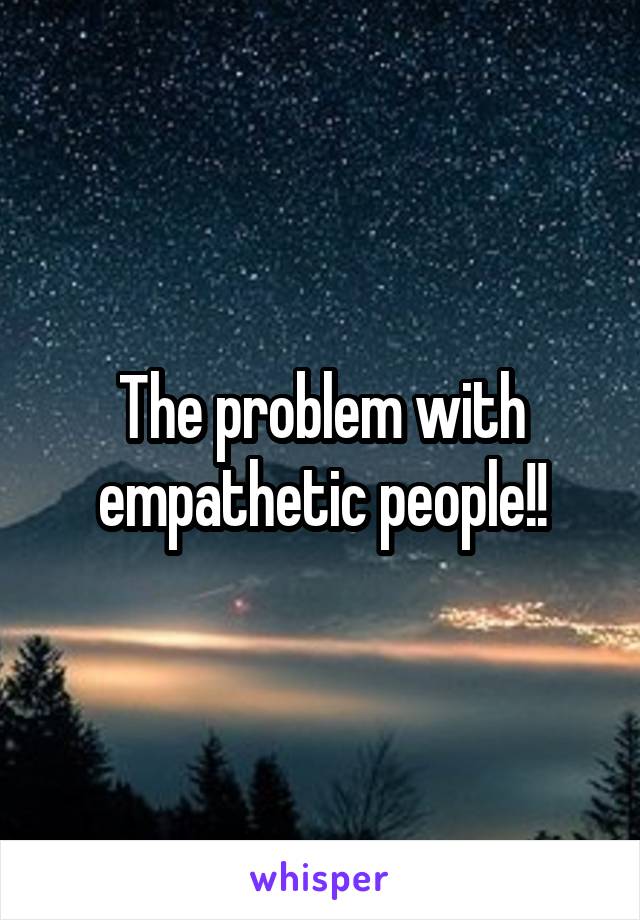 The problem with empathetic people!!