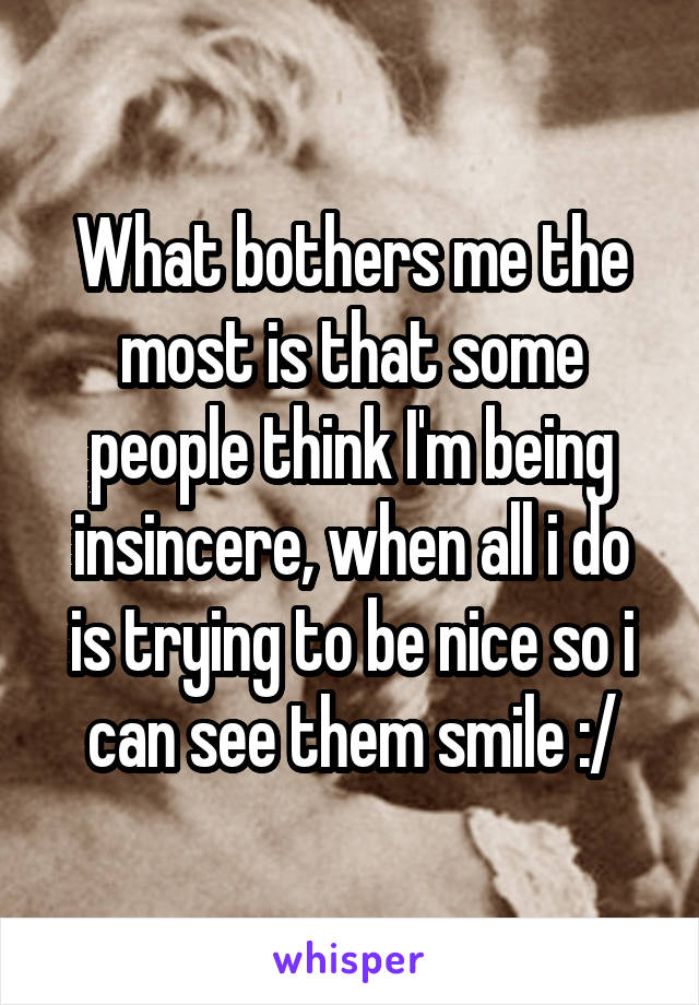 What bothers me the most is that some people think I'm being insincere, when all i do is trying to be nice so i can see them smile :/