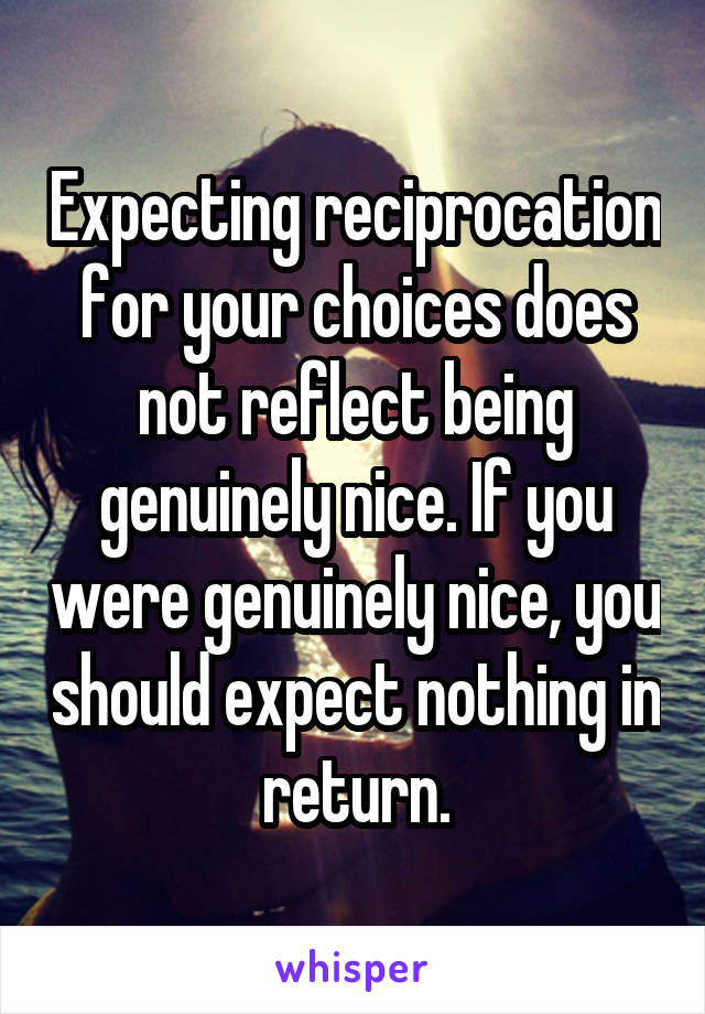 Expecting reciprocation for your choices does not reflect being genuinely nice. If you were genuinely nice, you should expect nothing in return.