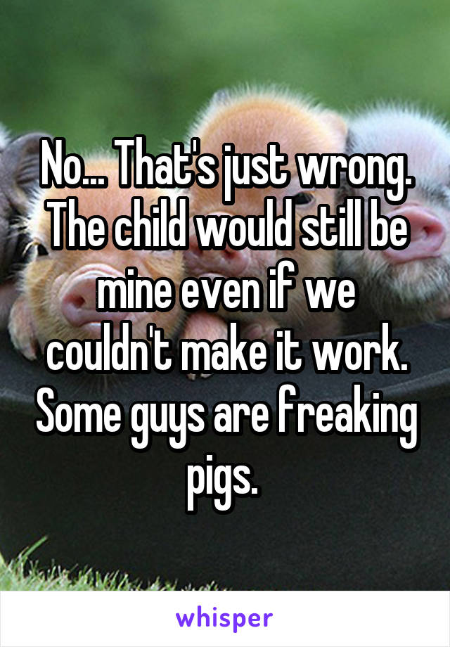 No... That's just wrong. The child would still be mine even if we couldn't make it work. Some guys are freaking pigs. 