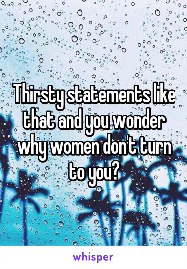 Thirsty statements like that and you wonder why women don't turn to you?