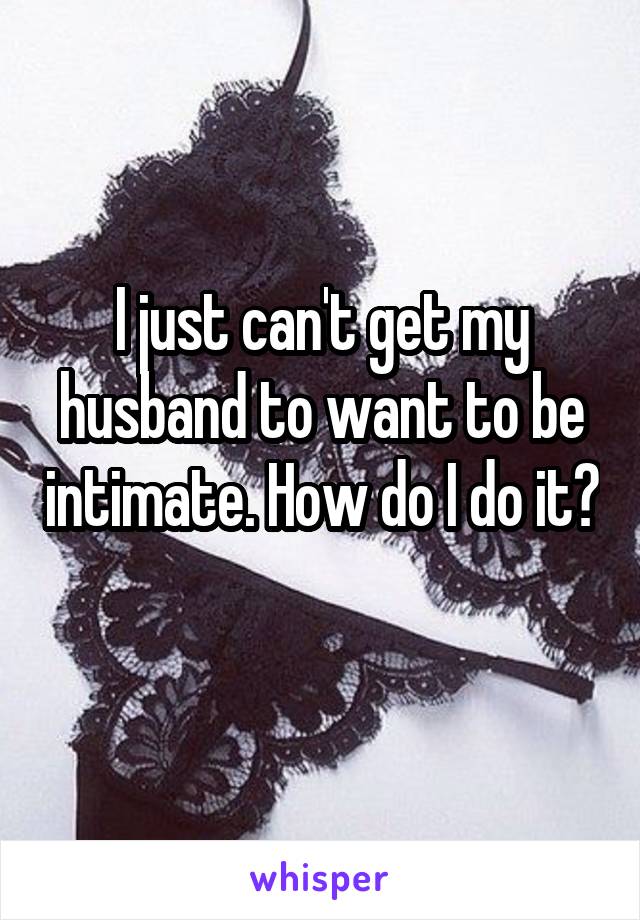 I just can't get my husband to want to be intimate. How do I do it? 