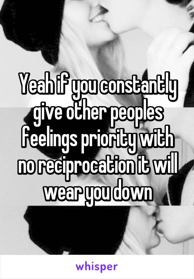 Yeah if you constantly give other peoples feelings priority with no reciprocation it will wear you down