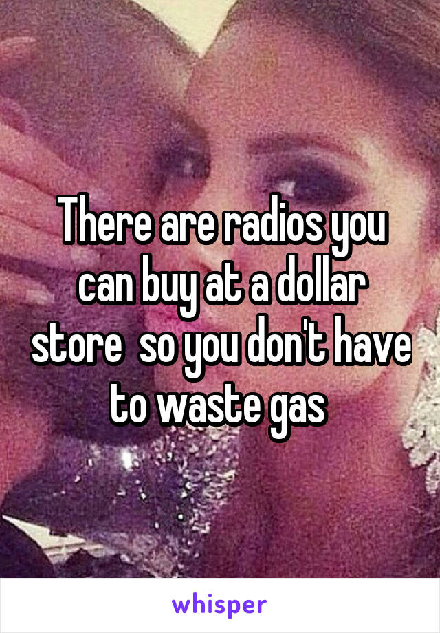 There are radios you can buy at a dollar store  so you don't have to waste gas 