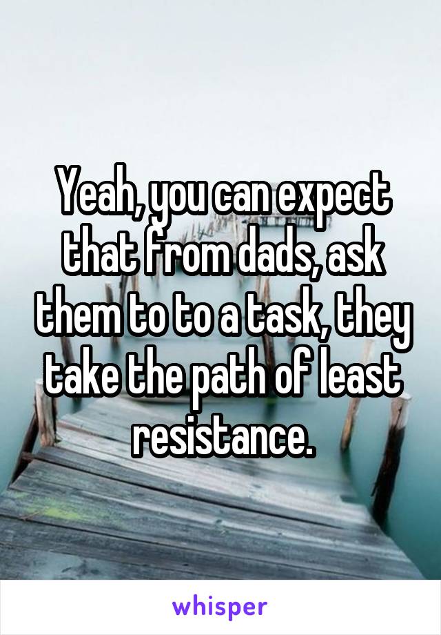 Yeah, you can expect that from dads, ask them to to a task, they take the path of least resistance.