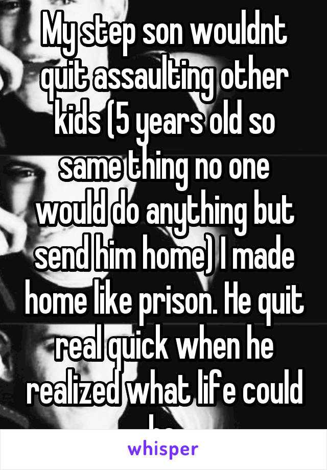 My step son wouldnt quit assaulting other kids (5 years old so same thing no one would do anything but send him home) I made home like prison. He quit real quick when he realized what life could be.