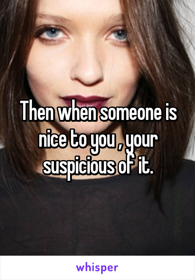 Then when someone is nice to you , your suspicious of it.