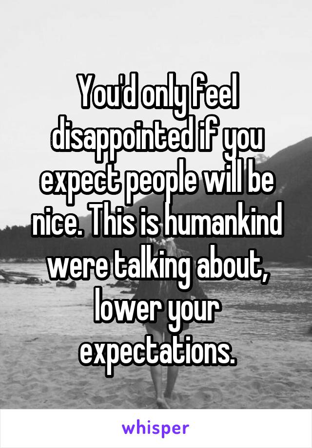 You'd only feel disappointed if you expect people will be nice. This is humankind were talking about, lower your expectations.