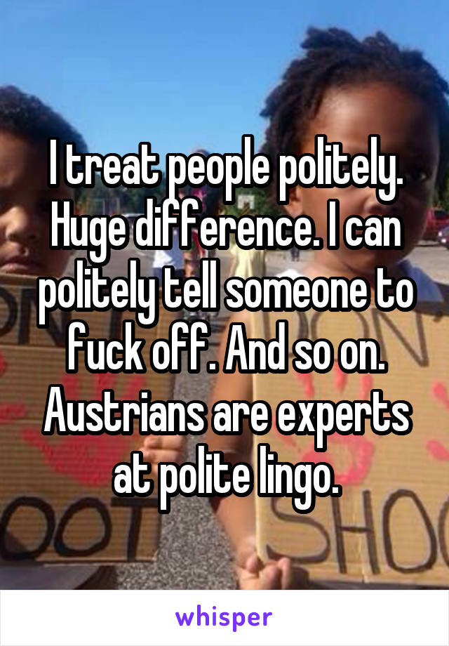 I treat people politely. Huge difference. I can politely tell someone to fuck off. And so on. Austrians are experts at polite lingo.