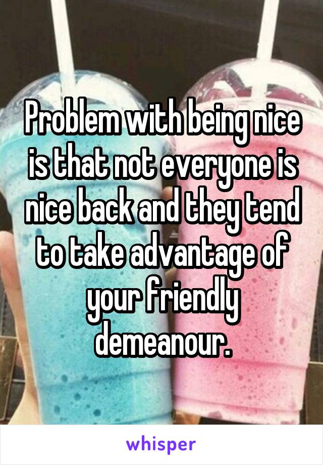 Problem with being nice is that not everyone is nice back and they tend to take advantage of your friendly demeanour.